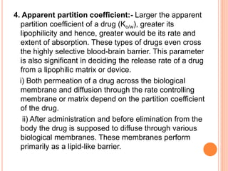 4. Apparent partition coefficient:- Larger the apparent
partition coefficient of a drug (Ko/w), greater its
lipophilicity and hence, greater would be its rate and
extent of absorption. These types of drugs even cross
the highly selective blood-brain barrier. This parameter
is also significant in deciding the release rate of a drug
from a lipophilic matrix or device.
i) Both permeation of a drug across the biological
membrane and diffusion through the rate controlling
membrane or matrix depend on the partition coefficient
of the drug.
ii) After administration and before elimination from the
body the drug is supposed to diffuse through various
biological membranes. These membranes perform
primarily as a lipid-like barrier.
 