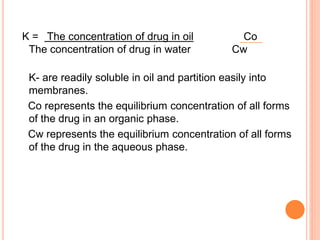 K = Τhe concentration of drug in oil Co
The concentration of drug in water Cw
K- are readily soluble in oil and partition easily into
membranes.
Co represents the equilibrium concentration of all forms
of the drug in an organic phase.
Cw represents the equilibrium concentration of all forms
of the drug in the aqueous phase.
 