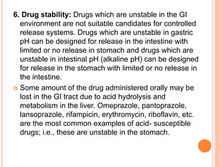 6. Drug stability: Drugs which are unstable in the GI
environment are not suitable candidates for controlled
release systems. Drugs which are unstable in gastric
pH can be designed for release in the intestine with
limited or no release in stomach and drugs which are
unstable in intestinal pH (alkaline pH) can be designed
for release in the stomach with limited or no release in
the intestine.
 Some amount of the drug administered orally may be
lost in the GI tract due to acid hydrolysis and
metabolism in the liver. Omeprazole, pantoprazole,
lansoprazole, rifampicin, erythromycin, riboflavin, etc.
are the most common examples of acid- susceptible
drugs; i.e., these are unstable in the stomach.
 