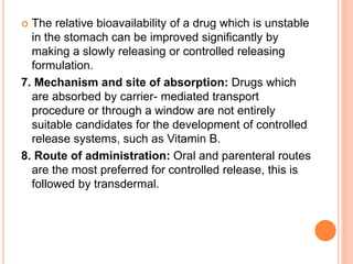  The relative bioavailability of a drug which is unstable
in the stomach can be improved significantly by
making a slowly releasing or controlled releasing
formulation.
7. Mechanism and site of absorption: Drugs which
are absorbed by carrier- mediated transport
procedure or through a window are not entirely
suitable candidates for the development of controlled
release systems, such as Vitamin B.
8. Route of administration: Oral and parenteral routes
are the most preferred for controlled release, this is
followed by transdermal.
 