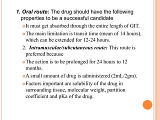1. Oral route: The drug should have the following
properties to be a successful candidate
It must get absorbed through the entire length of GIT.
The main limitation is transit time (mean of 14 hours),
which can be extended for 12-24 hours.
2. Intramuscular/subcutaneous route: This route is
preferred because
The action is to be prolonged for 24 hours to 12
months.
A small amount of drug is administered (2mL/2gm).
Factors important are solubility of the drug in
surrounding tissue, molecular weight, partition
coefficient and pKa of the drug.
 