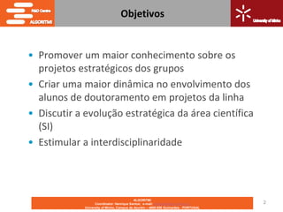 Objetivos


• Promover um maior conhecimento sobre os
  projetos estratégicos dos grupos
• Criar uma maior dinâmica no envolvimento dos
  alunos de doutoramento em projetos da linha
• Discutir a evolução estratégica da área científica
  (SI)
• Estimular a interdisciplinaridade




                                            ALGORITMI
                   Coordinator: Henrique Santos; e-mail: hsantos@dsi.uminho.pt       2
             University of Minho, Campus de Azurém – 4800-058 Guimarães - PORTUGAL
 