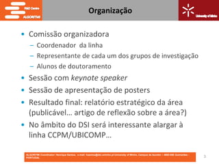 Organização

• Comissão organizadora
    – Coordenador da linha
    – Representante de cada um dos grupos de investigação
    – Alunos de doutoramento
• Sessão com keynote speaker
• Sessão de apresentação de posters
• Resultado final: relatório estratégico da área
  (publicável… artigo de reflexão sobre a área?)
• No âmbito do DSI será interessante alargar à
  linha CCPM/UBICOMP…

 ALGORITMI Coordinator: Henrique Santos; e-mail: hsantos@dsi.uminho.pt University of Minho, Campus de Azurém – 4800-058 Guimarães -
 PORTUGAL                                                                                                                             3
 