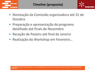 Timeline (proposta)

• Nomeação da Comissão organizadora até 31 de
  Outubro
• Preparação e apresentação do programa
  detalhado até finais de Novembro
• Receção de Posters até final de Janeiro
• Realização do Workshop em Fevereiro…




 ALGORITMI Coordinator: Henrique Santos; e-mail: hsantos@dsi.uminho.pt University of Minho, Campus de Azurém – 4800-058 Guimarães -
 PORTUGAL                                                                                                                             4
 
