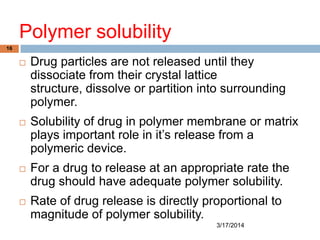 Polymer solubility
3/17/2014
16
 Drug particles are not released until they
dissociate from their crystal lattice
structure, dissolve or partition into surrounding
polymer.
 Solubility of drug in polymer membrane or matrix
plays important role in it‟s release from a
polymeric device.
 For a drug to release at an appropriate rate the
drug should have adequate polymer solubility.
 Rate of drug release is directly proportional to
magnitude of polymer solubility.
 