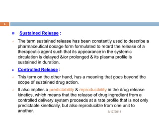 3/17/2014
3
Sustained Release :
 The term sustained release has been constantly used to describe a
pharmaceutical dosage form formulated to retard the release of a
therapeutic agent such that its appearance in the systemic
circulation is delayed &/or prolonged & its plasma profile is
sustained in duration.
Controlled Release :
 This term on the other hand, has a meaning that goes beyond the
scope of sustained drug action.
 It also implies a predictability & reproducibility in the drug release
kinetics, which means that the release of drug ingredient from a
controlled delivery system proceeds at a rate profile that is not only
predictable kinetically, but also reproducible from one unit to
another.
 