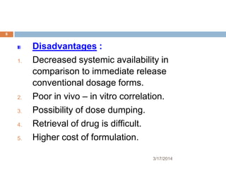 3/17/2014
6
Disadvantages :
1. Decreased systemic availability in
comparison to immediate release
conventional dosage forms.
2. Poor in vivo – in vitro correlation.
3. Possibility of dose dumping.
4. Retrieval of drug is difficult.
5. Higher cost of formulation.
 