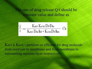 The rate of drug release Q/t should be
           constant value and define as




Km/r & Ka/m = partition co efficient for drug molecule
from reservoir to membrane and from membrane to
surrounding aqueous layer respectively.

                                                         13
 
