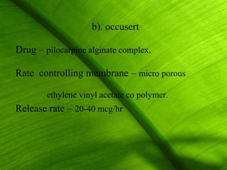 b). occusert

Drug – pilocarpine alginate complex.

Rate controlling membrane – micro porous

        ethylene vinyl acetate co polymer.
Release rate – 20-40 mcg/hr



                                             17
 