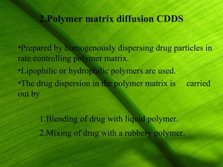 2.Polymer matrix diffusion CDDS

•Prepared by homogenously dispersing drug particles in
rate controlling polymer matrix.
•Lipophilic or hydrophilic polymers are used.
•The drug dispersion in the polymer matrix is carried
out by

     1.Blending of drug with liquid polymer.
     2.Mixing of drug with a rubbery polymer.

                                                  19
 