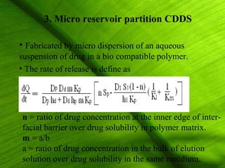 3. Micro reservoir partition CDDS

• Fabricated by micro dispersion of an aqueous
suspension of drug in a bio compatible polymer.
• The rate of release is define as




n = ratio of drug concentration at the inner edge of inter-
facial barrier over drug solubility in polymer matrix.
m = a/b
a = ratio of drug concentration in the bulk of elution
solution over drug solubility in the same mecdium. 27
 