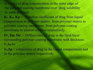 b = ratio of drug concentration at the outer edge of
 the polymer coating membrane over drug solubility
 in same polymer.
Kl , Km, Kp = Partition coefficient of drug from liquid
compartment to polymer matrix, from polymer matrix to
polymer coating membrane, from polymer coating
membrane to elution solution respectively.
D1, Dp, Dd = Diffusivities of drug in the lipid layer
surrounding polymer coating membrane with thickness
h1,hp,hd.
S1,Sp = solubilities of drug in the liquid compartment and
in the polymer matrix respectively.


                                                      28
 