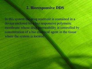 2. Bioresponsive DDS

In this system the drug reservoir is contained in a
device enclosed by a bio responsive polymeric
membrane whose drug permeability is controlled by
concentration of a bio chemical agent in the tissue
where the system is located.




                                                      36
 