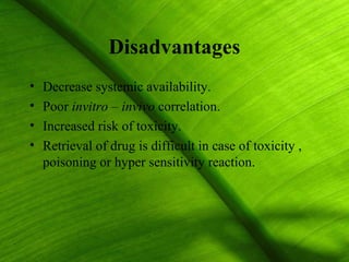 Disadvantages
•   Decrease systemic availability.
•   Poor invitro – invivo correlation.
•   Increased risk of toxicity.
•   Retrieval of drug is difficult in case of toxicity ,
    poisoning or hyper sensitivity reaction.




                                                           4
 