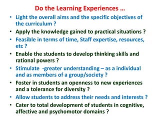 Do the Learning Experiences …
• Light the overall aims and the specific objectives of
the curriculum ?
• Apply the knowledge gained to practical situations ?
• Feasible in terms of time, Staff expertise, resources,
etc ?
• Enable the students to develop thinking skills and
rational powers ?
• Stimulate -greater understanding – as a individual
and as members of a group/society ?
• Foster in students an openness to new experiences
and a tolerance for diversity ?
• Allow students to address their needs and interests ?
• Cater to total development of students in cognitive,
affective and psychomotor domains ?
 