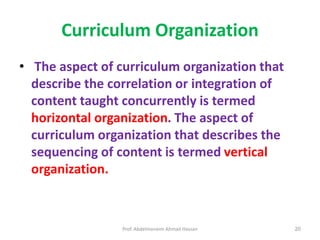Prof. Abdelmoneim Ahmad Hassan 20
Curriculum Organization
• The aspect of curriculum organization that
describe the correlation or integration of
content taught concurrently is termed
horizontal organization. The aspect of
curriculum organization that describes the
sequencing of content is termed vertical
organization.
 