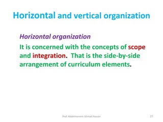 Prof. Abdelmoneim Ahmad Hassan 21
Horizontal and vertical organization
Horizontal organization
It is concerned with the concepts of scope
and integration. That is the side-by-side
arrangement of curriculum elements.
 