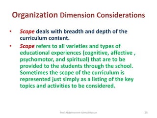 Prof. Abdelmoneim Ahmad Hassan 25
Organization Dimension Considerations
• Scope deals with breadth and depth of the
curriculum content.
• Scope refers to all varieties and types of
educational experiences (cognitive, affective ,
psychomotor, and spiritual) that are to be
provided to the students through the school.
Sometimes the scope of the curriculum is
represented just simply as a listing of the key
topics and activities to be considered.
 