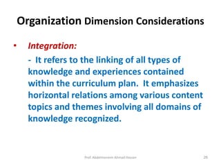 Prof. Abdelmoneim Ahmad Hassan 26
Organization Dimension Considerations
• Integration:
- It refers to the linking of all types of
knowledge and experiences contained
within the curriculum plan. It emphasizes
horizontal relations among various content
topics and themes involving all domains of
knowledge recognized.
 