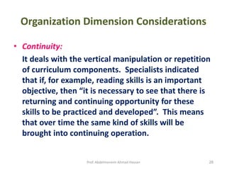 Prof. Abdelmoneim Ahmad Hassan 28
Organization Dimension Considerations
• Continuity:
It deals with the vertical manipulation or repetition
of curriculum components. Specialists indicated
that if, for example, reading skills is an important
objective, then “it is necessary to see that there is
returning and continuing opportunity for these
skills to be practiced and developed”. This means
that over time the same kind of skills will be
brought into continuing operation.
 