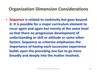 Prof. Abdelmoneim Ahmad Hassan 29
Organization Dimension Considerations
• Sequence is related to continuity but goes beyond
it. It is possible for a major curriculum element to
recur again and again but merely at the same level
so that there no progressive development of
understanding or skill or attitude or some other
factors. Sequence as criterion emphasizes the
importance of having each successive experience
builds upon the preceding one but to go more
broadly and deeply into the matter involved.
 