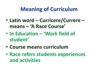 Meaning of Curriculum
• Latin word – Curricere/Currere –
means – ‘A Race Course’
• In Education – ‘Work field of
student’
• Course means curriculum
• Race refers students experiences
and activities
 
