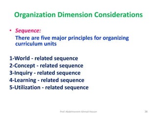 Prof. Abdelmoneim Ahmad Hassan 36
Organization Dimension Considerations
• Sequence:
There are five major principles for organizing
curriculum units
1-World - related sequence
2-Concept - related sequence
3-Inquiry - related sequence
4-Learning - related sequence
5-Utilization - related sequence
 