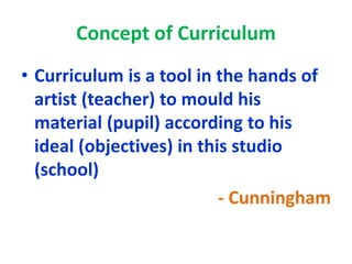 Concept of Curriculum
• Curriculum is a tool in the hands of
artist (teacher) to mould his
material (pupil) according to his
ideal (objectives) in this studio
(school)
- Cunningham
 