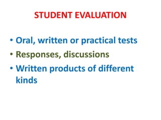 STUDENT EVALUATION
• Oral, written or practical tests
• Responses, discussions
• Written products of different
kinds
 