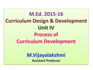 M.Ed. 2015-16
Curriculum Design & Development
Unit IV
Process of
Curriculum Development
M.Vijayalakshmi
Assistant Professor
 