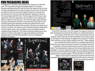DVD PACKAGING IDEAS
In comparison to CD covers, most musicians use a similar tone in their DVD
cover. This connects the promotional packaging together. For example:
Paramores self titled deluxe DVD uses the same main image from the CD cover.
This gives a familiarity and this is shown throughout the use of font. All the fonts
are similar from the CD cover and this allows the audience to see that this is
from this band and in this era of their self titled album allowing it to stand out
from their perhaps older DVD & CD’s. The front page of the DVD cover is quite
simple there is the main image which is the only show of colour, allowing us to
attract our attention to who the band is. The rest of the page is black and white,
this gives a dark element to the DVD. In the Left hand top corner there is also
the bands logo this gives familiarity and shows the audience that this is that
band and connects the audience to the musicians. The back cover shows the list
of music on this DVD. The variety of music on this DVD shows the audience that
it has the majority of their music including live music and additional extras of
unreleased songs, festivals etc. This variety connects the audience giving more
insight into the band. At the bottom the page shows DVD logo and the age
appropriate age for this DVD allowing people to know this is targeting at
teenagers and upwards.
On this DVD cover there is a lot more imagery, the images on this are not
studio photography this means that the audience can instantly tell that this is
live coverage. On the back cover it shows various set lists of the live
coverage, these are split into two lists this separation of text makes it easier
for the audience to read. Although my digipack will not include an individual
DVD it will show a set list of what is perhaps on the DVD,. These examples
have indicated that my DVD will be for live coverage of the band and
perhaps the music videos of the band in this year. For example: there will be
a compilation of the band performing live and some of there new music
videos. This will captivate the audience as this will be something they will be
interested in. The music videos will include some of the singles of the songs
in the CD this will link the DVD & CD together showing that although they’re
separate they’re connected together. I will include what is on the DVD in my
digipack, I feel it would be interesting to experiment with where this
information will be displayed. For example the set list could be on the actual
DVD as the example shows below:
 