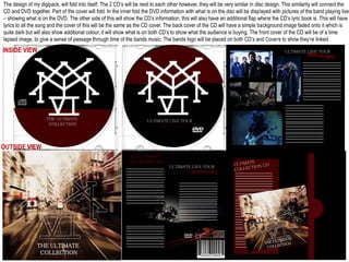The design of my digipack, will fold into itself. The 2 CD’s will be next to each other however, they will be very similar in disc design. This similarity will connect the
CD and DVD together. Part of the cover will fold. In the inner fold the DVD information with what is on the disc will be displayed with pictures of the band playing live
– showing what is on the DVD. The other side of this will show the CD’s information, this will also have an additional flap where the CD’s lyric book is. This will have
lyrics to all the song and the cover of this will be the same as the CD cover. The back cover of the CD will have a simple background image faded onto it which is
quite dark but will also show additional colour, it will show what is on both CD’s to show what the audience is buying. The front cover of the CD will be of a time
lapsed image, to give a sense of passage through time of the bands music. The bands logo will be placed on both CD’s and Covers to show they’re linked.
ULTIMATE LIVE TOUR
BONUS DVD
ULTIMATE LIVE TOUR
THE ULTIMATE
COLLECTION
INSIDE VIEW
THE ULTIMATE
COLLECTION CD
ULTIMATE LIVE TOUR
BONUS DVD
THE ULTIMATE
COLLECTION
SECIAL EDITION WITH ULTIMATE DVD
OUTSIDE VIEW
 