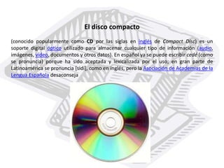 El disco compacto
(conocido popularmente como CD por las siglas en inglés de Compact Disc) es un
soporte digital óptico utilizado para almacenar cualquier tipo de información (audio,
imágenes, vídeo, documentos y otros datos). En español ya se puede escribir cedé (como
se pronuncia) porque ha sido aceptada y lexicalizada por el uso; en gran parte de
Latinoamérica se pronuncia [sidí], como en inglés, pero la Asociación de Academias de la
Lengua Española desaconseja
 