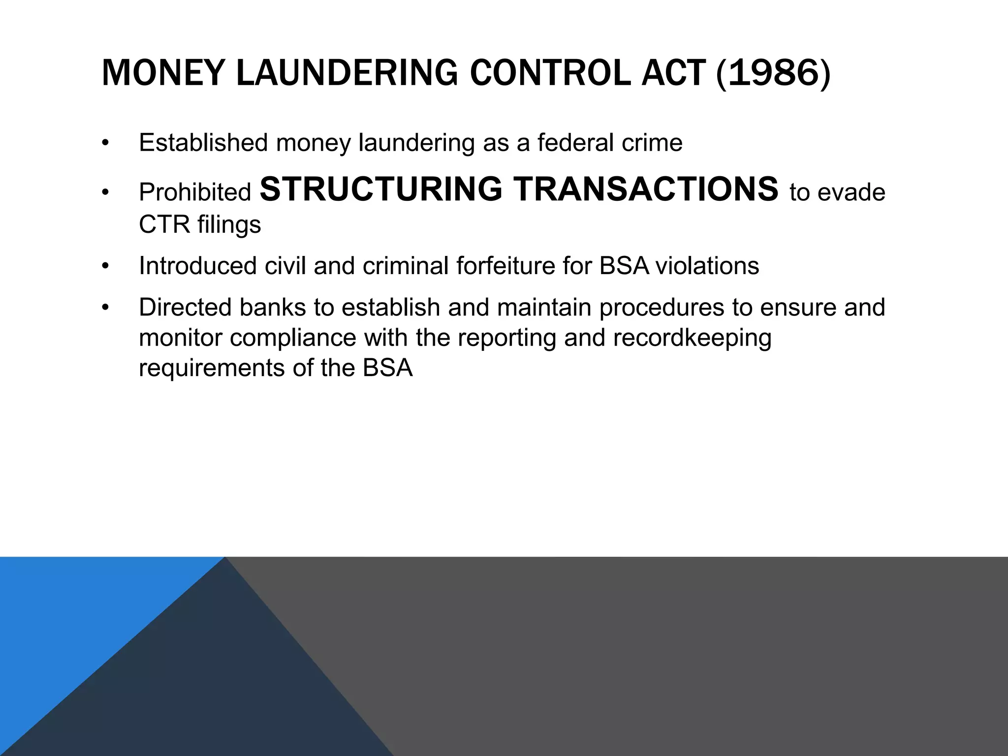 MONEY LAUNDERING CONTROL ACT (1986)
• Established money laundering as a federal crime
• Prohibited STRUCTURING TRANSACTIONS to evade
CTR filings
• Introduced civil and criminal forfeiture for BSA violations
• Directed banks to establish and maintain procedures to ensure and
monitor compliance with the reporting and recordkeeping
requirements of the BSA
 