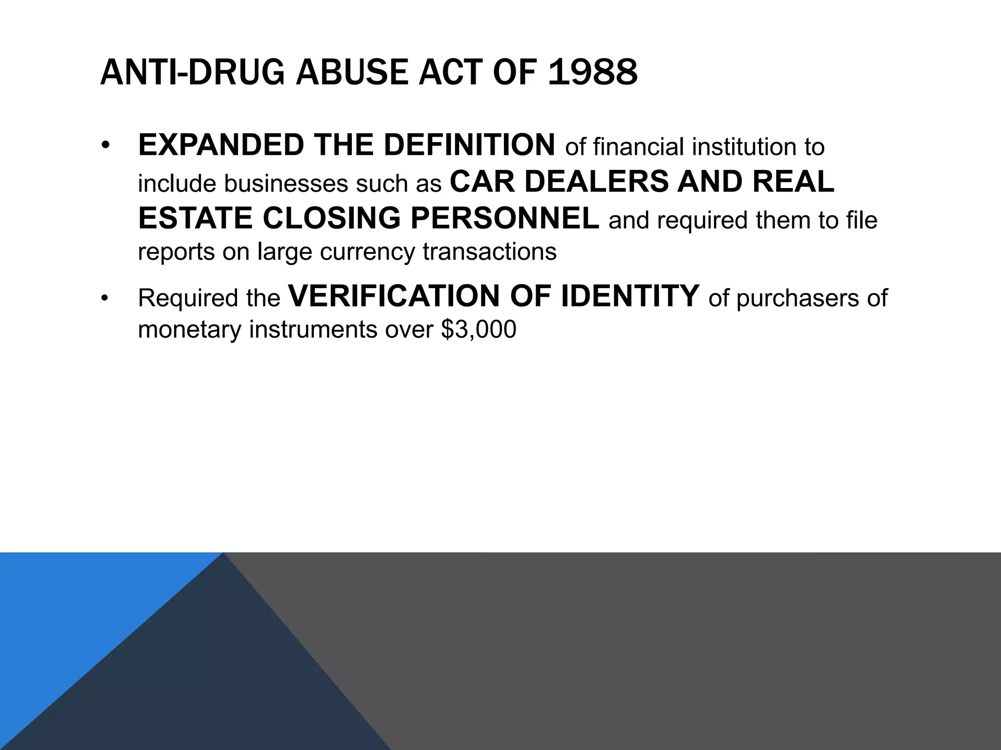 ANTI-DRUG ABUSE ACT OF 1988
• EXPANDED THE DEFINITION of financial institution to
include businesses such as CAR DEALERS AND REAL
ESTATE CLOSING PERSONNEL and required them to file
reports on large currency transactions
• Required the VERIFICATION OF IDENTITY of purchasers of
monetary instruments over $3,000
 