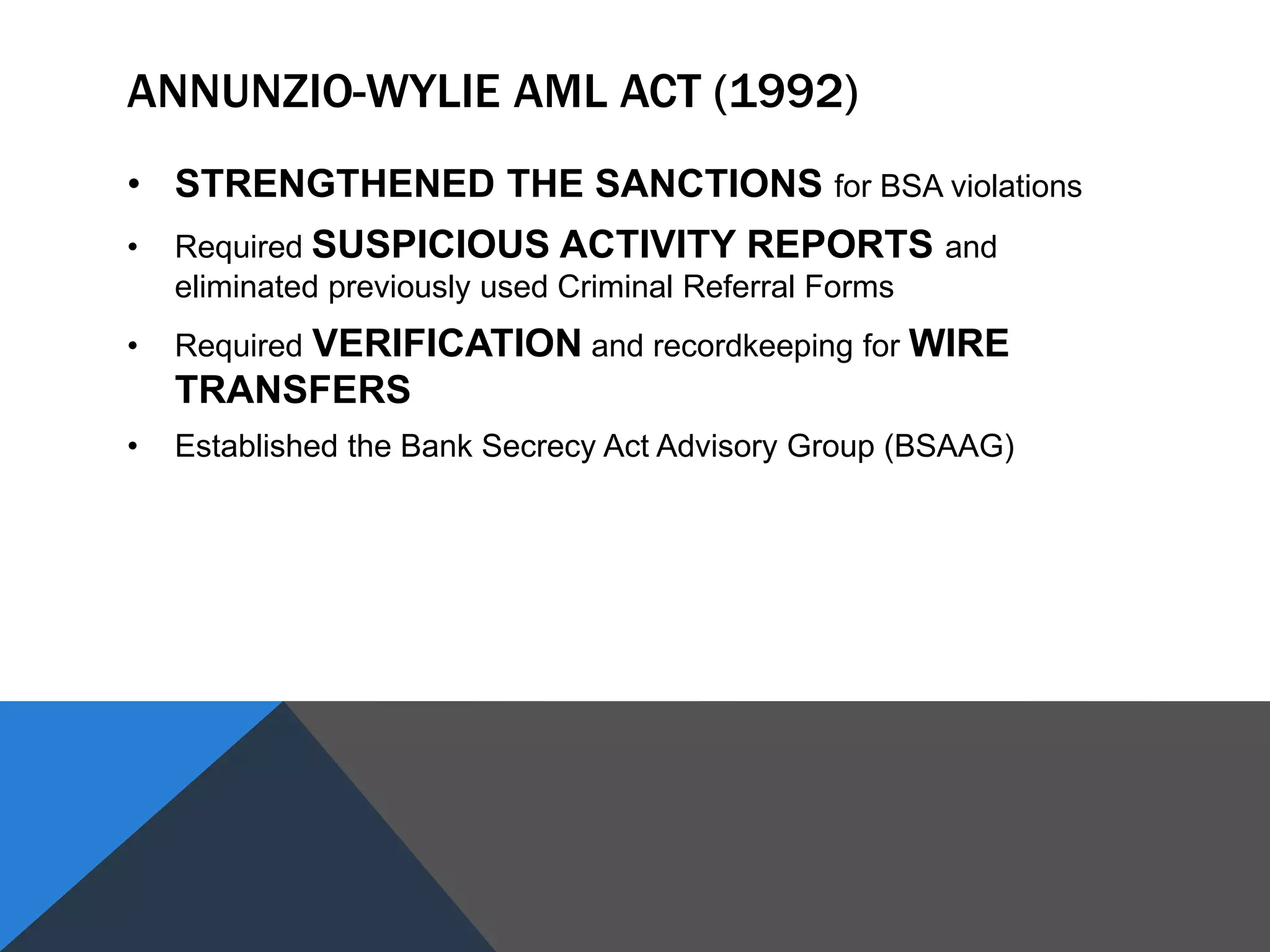 ANNUNZIO-WYLIE AML ACT (1992)
• STRENGTHENED THE SANCTIONS for BSA violations
• Required SUSPICIOUS ACTIVITY REPORTS and
eliminated previously used Criminal Referral Forms
• Required VERIFICATION and recordkeeping for WIRE
TRANSFERS
• Established the Bank Secrecy Act Advisory Group (BSAAG)
 