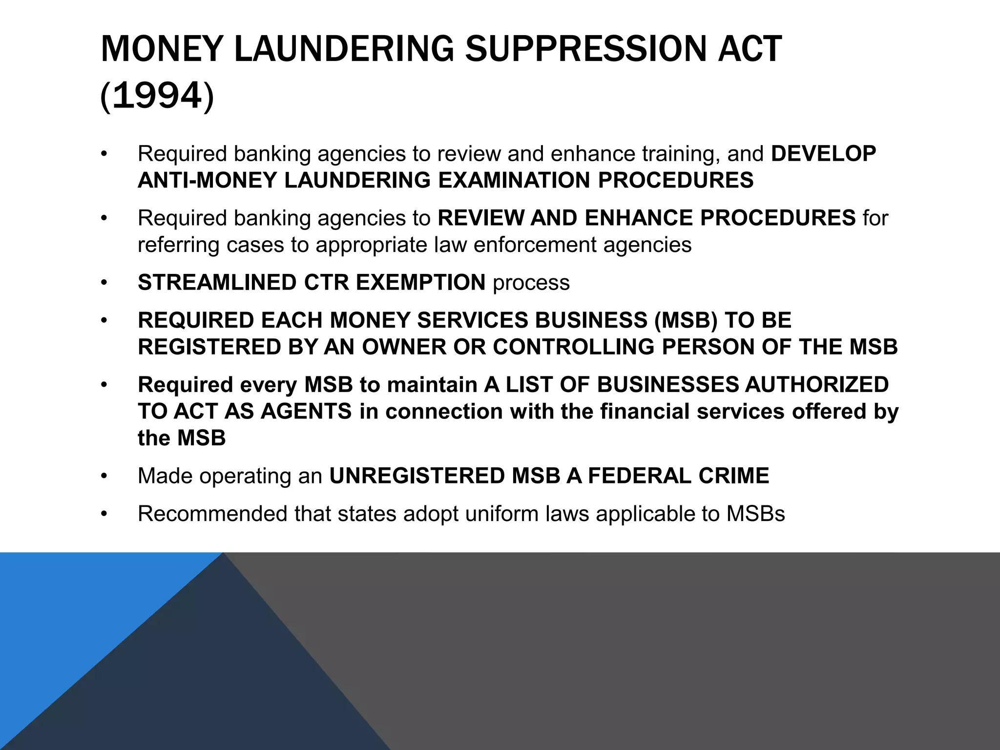 MONEY LAUNDERING SUPPRESSION ACT
(1994)
• Required banking agencies to review and enhance training, and DEVELOP
ANTI-MONEY LAUNDERING EXAMINATION PROCEDURES
• Required banking agencies to REVIEW AND ENHANCE PROCEDURES for
referring cases to appropriate law enforcement agencies
• STREAMLINED CTR EXEMPTION process
• REQUIRED EACH MONEY SERVICES BUSINESS (MSB) TO BE
REGISTERED BY AN OWNER OR CONTROLLING PERSON OF THE MSB
• Required every MSB to maintain A LIST OF BUSINESSES AUTHORIZED
TO ACT AS AGENTS in connection with the financial services offered by
the MSB
• Made operating an UNREGISTERED MSB A FEDERAL CRIME
• Recommended that states adopt uniform laws applicable to MSBs
 