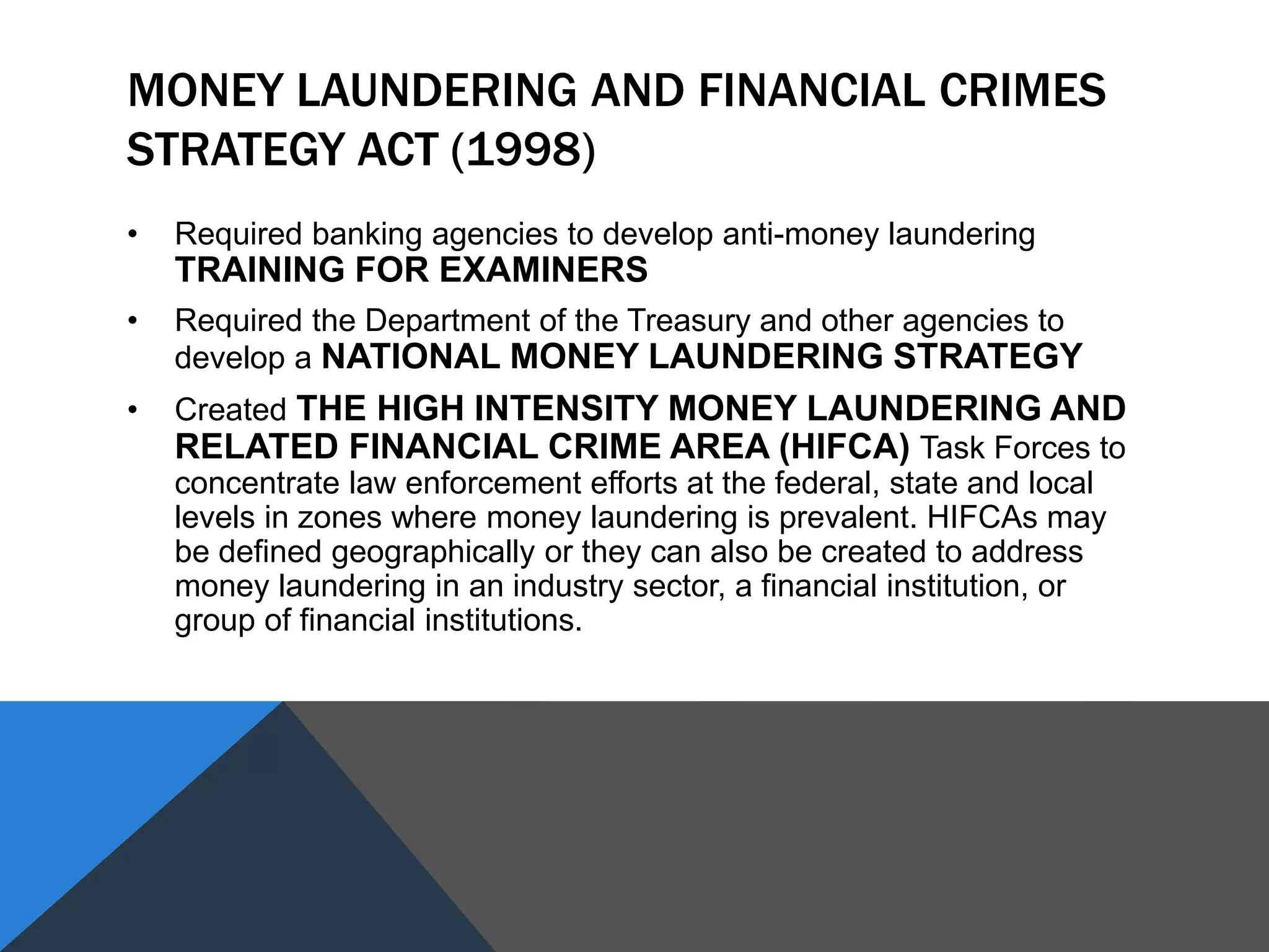 MONEY LAUNDERING AND FINANCIAL CRIMES
STRATEGY ACT (1998)
• Required banking agencies to develop anti-money laundering
TRAINING FOR EXAMINERS
• Required the Department of the Treasury and other agencies to
develop a NATIONAL MONEY LAUNDERING STRATEGY
• Created THE HIGH INTENSITY MONEY LAUNDERING AND
RELATED FINANCIAL CRIME AREA (HIFCA) Task Forces to
concentrate law enforcement efforts at the federal, state and local
levels in zones where money laundering is prevalent. HIFCAs may
be defined geographically or they can also be created to address
money laundering in an industry sector, a financial institution, or
group of financial institutions.
 