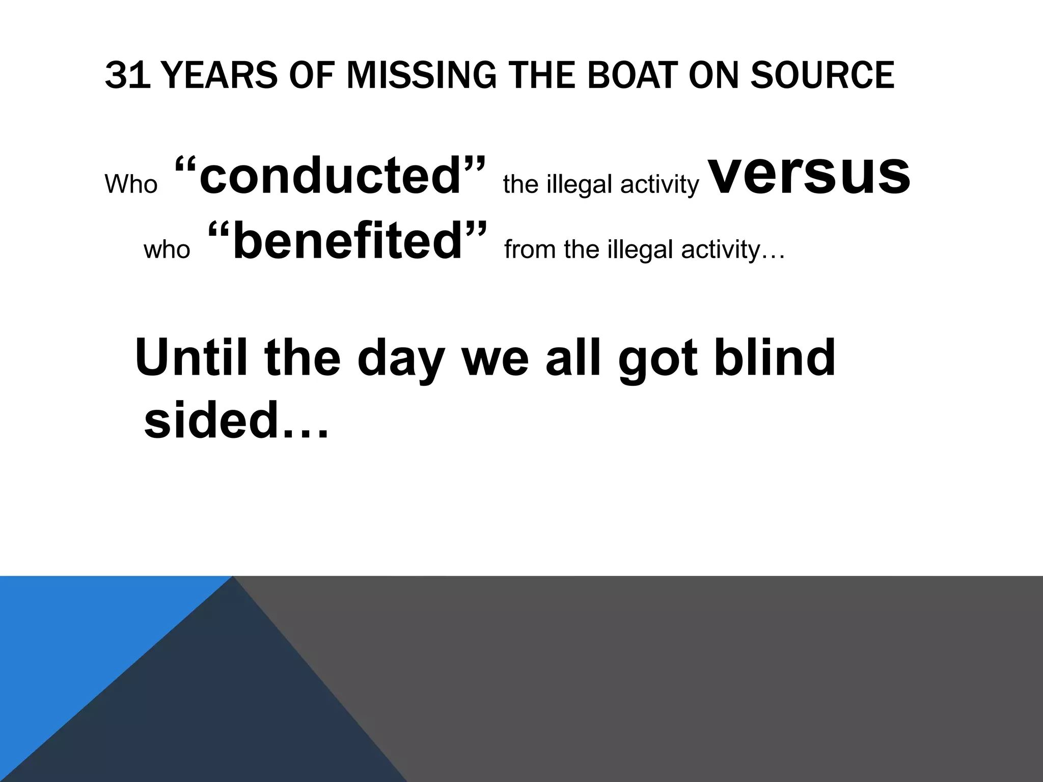 31 YEARS OF MISSING THE BOAT ON SOURCE
Who “conducted” the illegal activity versus
who “benefited” from the illegal activity…
Until the day we all got blind
sided…
 