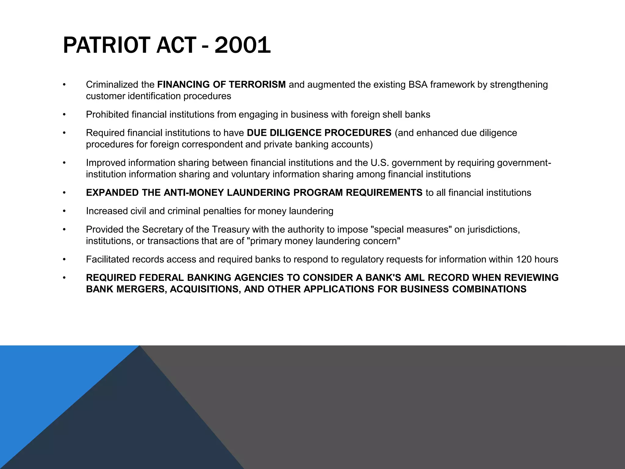 PATRIOT ACT - 2001
• Criminalized the FINANCING OF TERRORISM and augmented the existing BSA framework by strengthening
customer identification procedures
• Prohibited financial institutions from engaging in business with foreign shell banks
• Required financial institutions to have DUE DILIGENCE PROCEDURES (and enhanced due diligence
procedures for foreign correspondent and private banking accounts)
• Improved information sharing between financial institutions and the U.S. government by requiring government-
institution information sharing and voluntary information sharing among financial institutions
• EXPANDED THE ANTI-MONEY LAUNDERING PROGRAM REQUIREMENTS to all financial institutions
• Increased civil and criminal penalties for money laundering
• Provided the Secretary of the Treasury with the authority to impose "special measures" on jurisdictions,
institutions, or transactions that are of "primary money laundering concern"
• Facilitated records access and required banks to respond to regulatory requests for information within 120 hours
• REQUIRED FEDERAL BANKING AGENCIES TO CONSIDER A BANK'S AML RECORD WHEN REVIEWING
BANK MERGERS, ACQUISITIONS, AND OTHER APPLICATIONS FOR BUSINESS COMBINATIONS
 