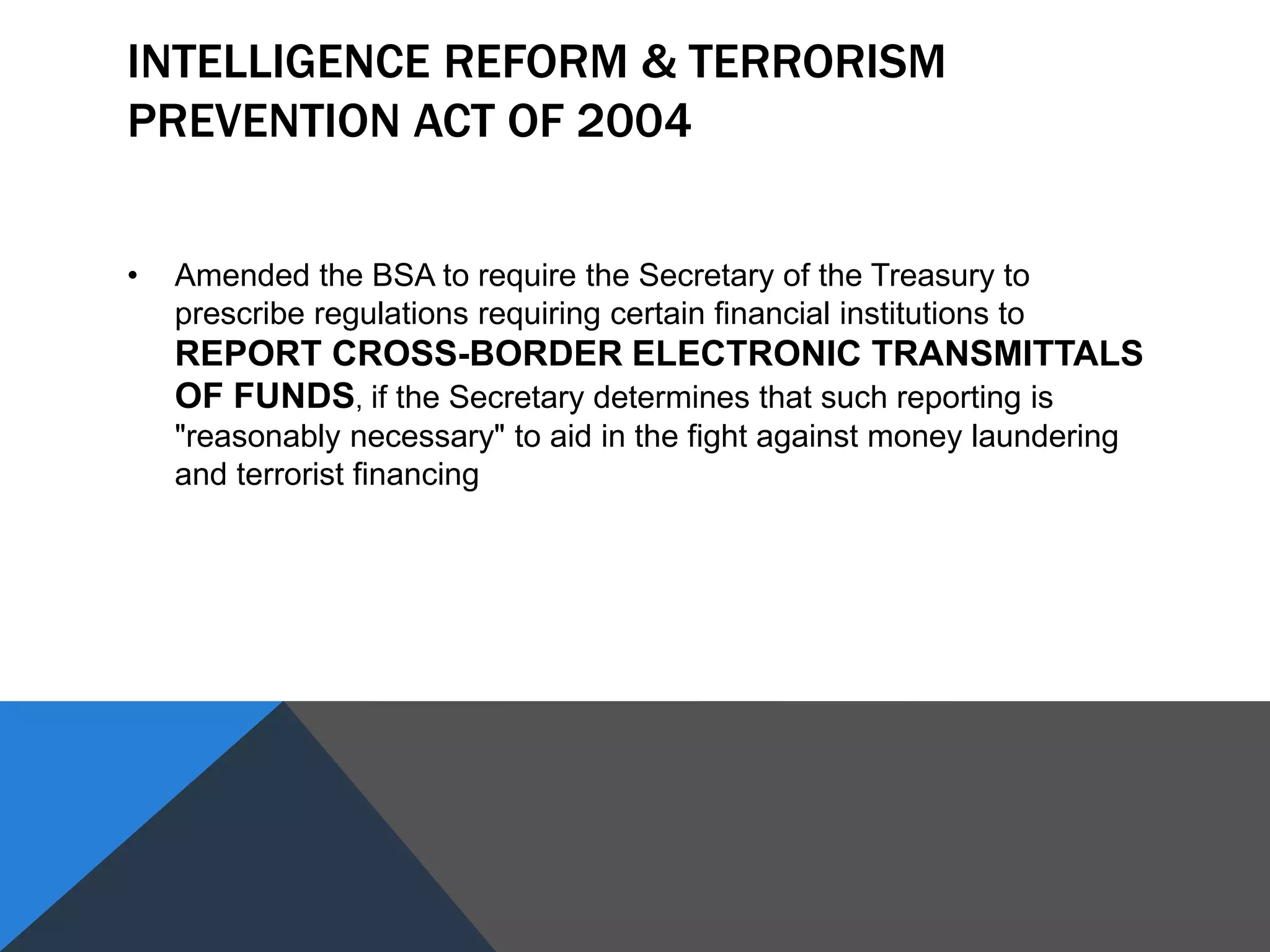 INTELLIGENCE REFORM & TERRORISM
PREVENTION ACT OF 2004
• Amended the BSA to require the Secretary of the Treasury to
prescribe regulations requiring certain financial institutions to
REPORT CROSS-BORDER ELECTRONIC TRANSMITTALS
OF FUNDS, if the Secretary determines that such reporting is
"reasonably necessary" to aid in the fight against money laundering
and terrorist financing
 