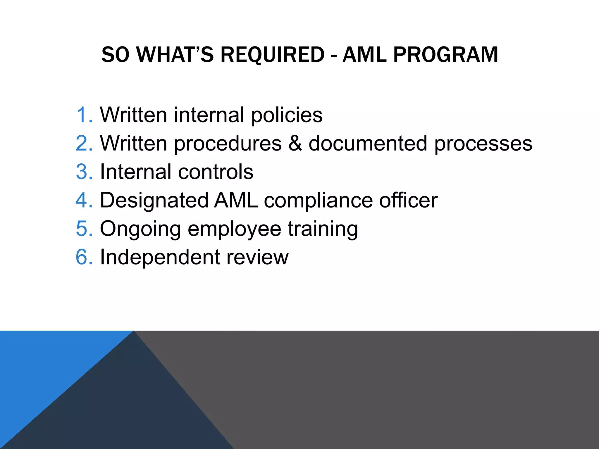 SO WHAT’S REQUIRED - AML PROGRAM
1. Written internal policies
2. Written procedures & documented processes
3. Internal controls
4. Designated AML compliance officer
5. Ongoing employee training
6. Independent review
 
