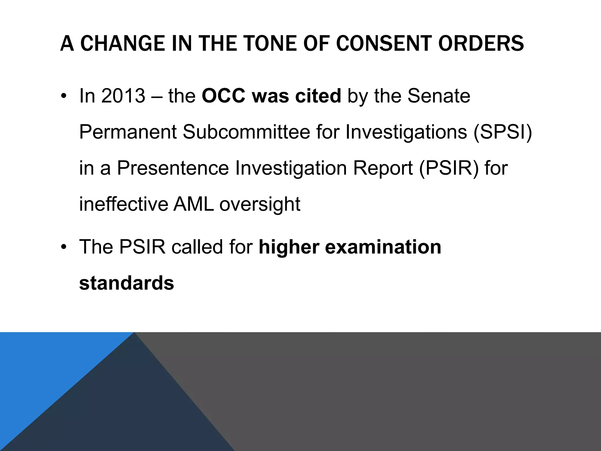 A CHANGE IN THE TONE OF CONSENT ORDERS
• In 2013 – the OCC was cited by the Senate
Permanent Subcommittee for Investigations (SPSI)
in a Presentence Investigation Report (PSIR) for
ineffective AML oversight
• The PSIR called for higher examination
standards
 