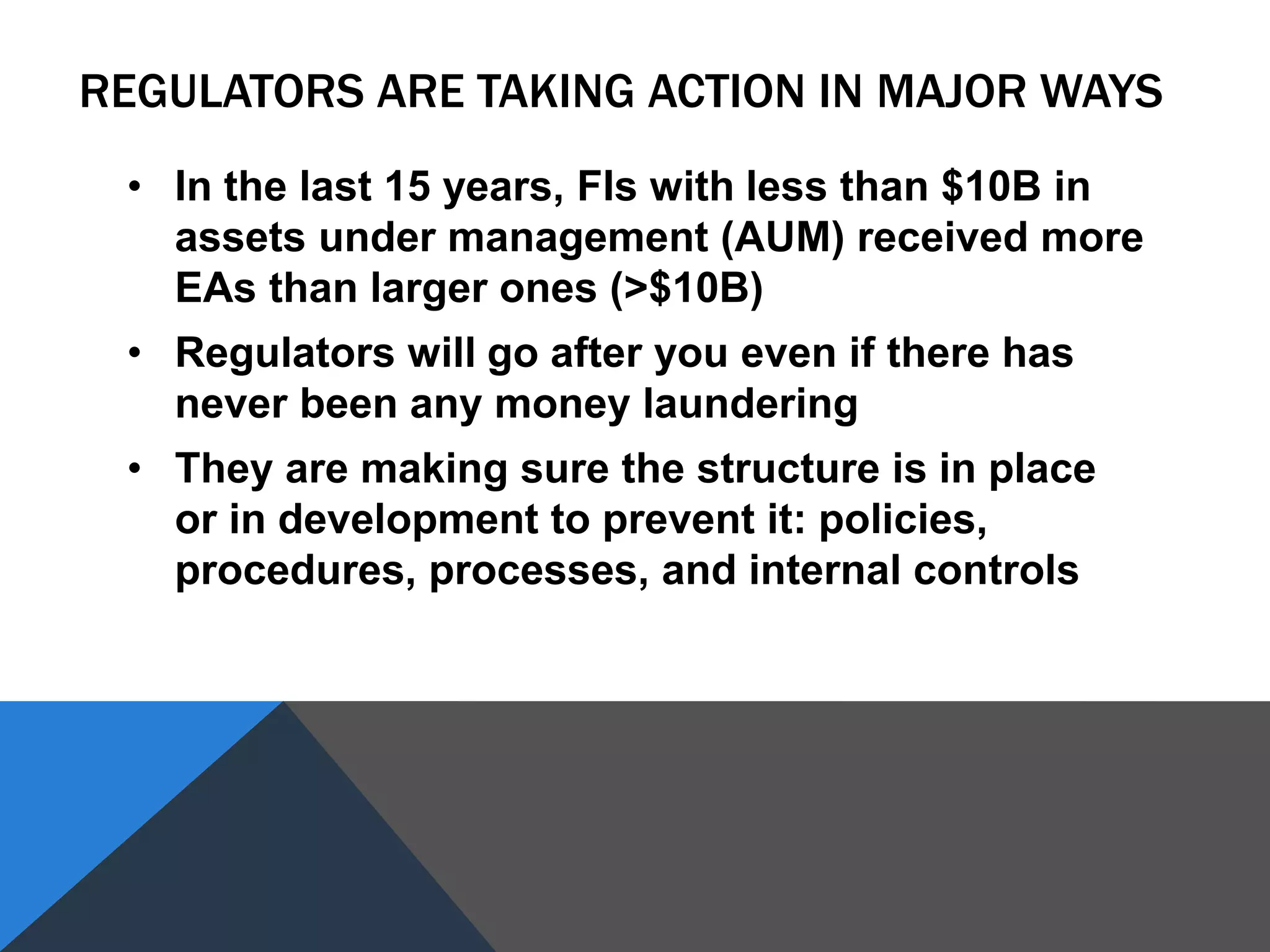 REGULATORS ARE TAKING ACTION IN MAJOR WAYS
• In the last 15 years, FIs with less than $10B in
assets under management (AUM) received more
EAs than larger ones (>$10B)
• Regulators will go after you even if there has
never been any money laundering
• They are making sure the structure is in place
or in development to prevent it: policies,
procedures, processes, and internal controls
 