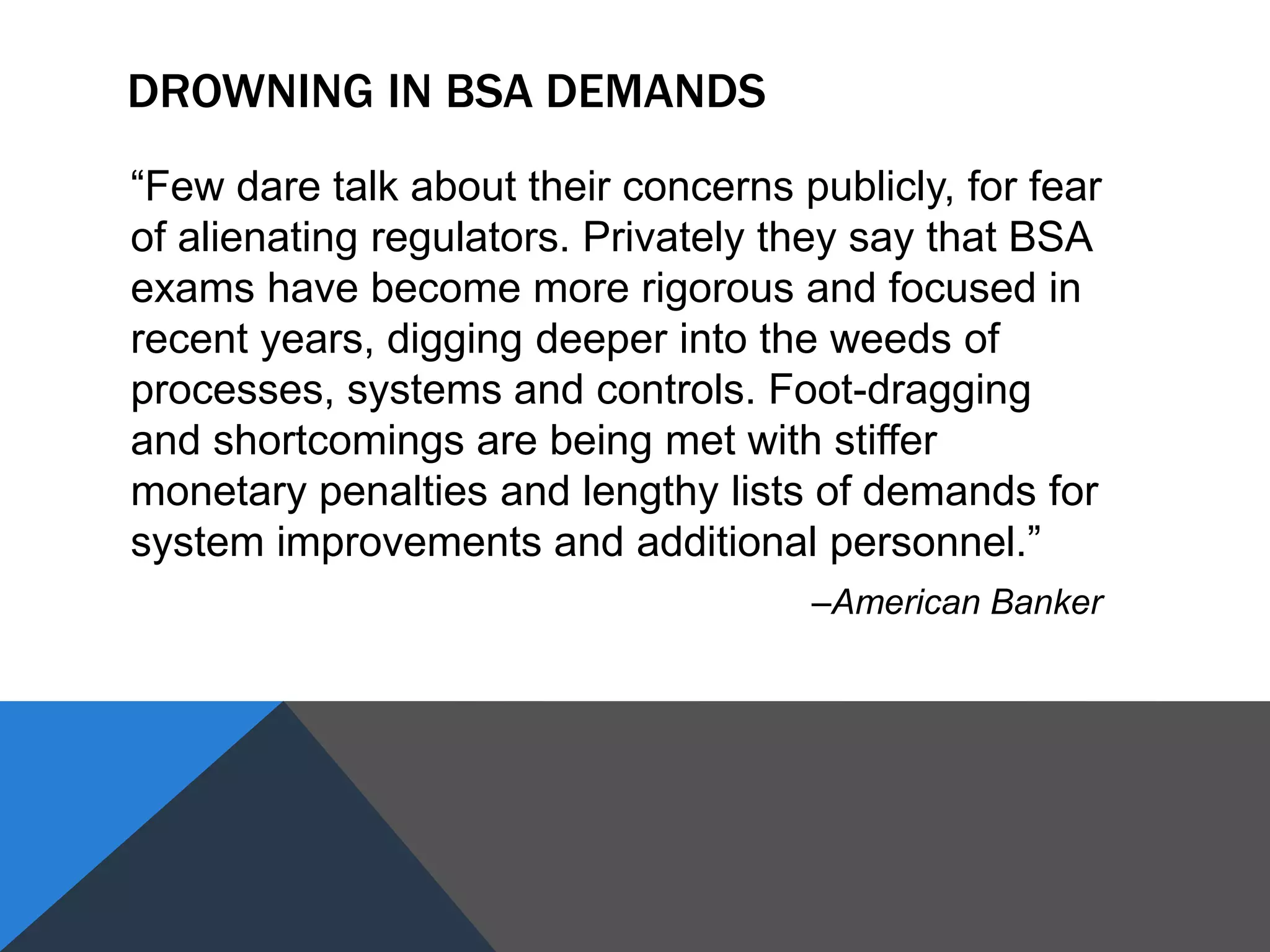 DROWNING IN BSA DEMANDS
“Few dare talk about their concerns publicly, for fear
of alienating regulators. Privately they say that BSA
exams have become more rigorous and focused in
recent years, digging deeper into the weeds of
processes, systems and controls. Foot-dragging
and shortcomings are being met with stiffer
monetary penalties and lengthy lists of demands for
system improvements and additional personnel.”
–American Banker
 