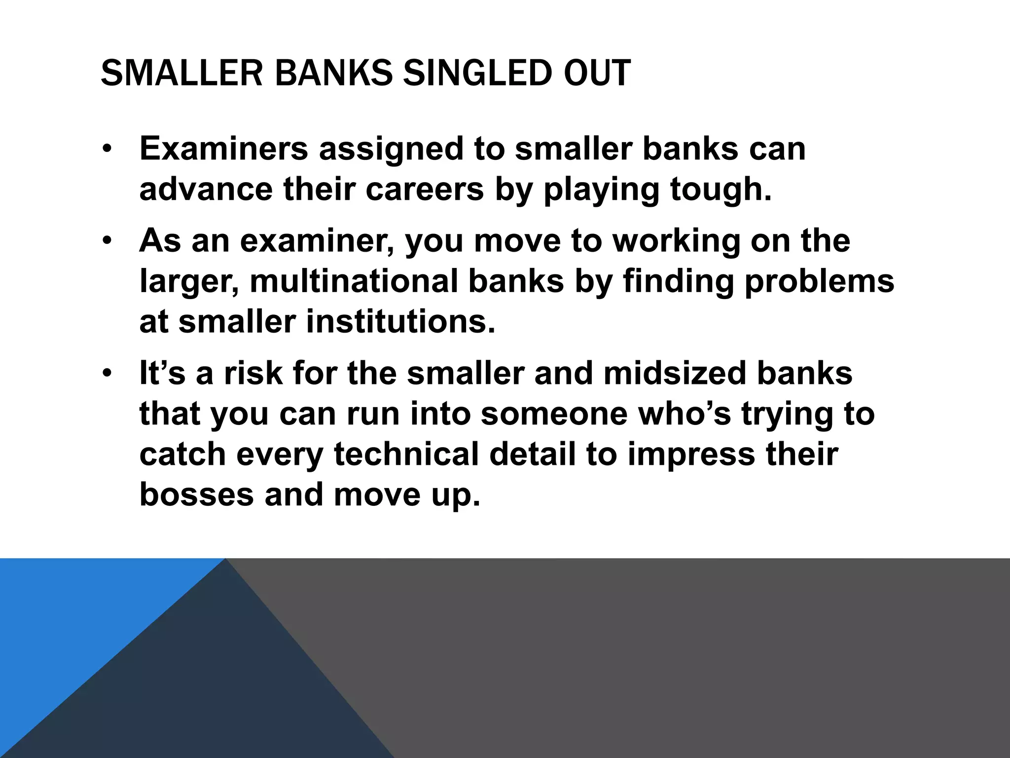 SMALLER BANKS SINGLED OUT
• Examiners assigned to smaller banks can
advance their careers by playing tough.
• As an examiner, you move to working on the
larger, multinational banks by finding problems
at smaller institutions.
• It’s a risk for the smaller and midsized banks
that you can run into someone who’s trying to
catch every technical detail to impress their
bosses and move up.
 