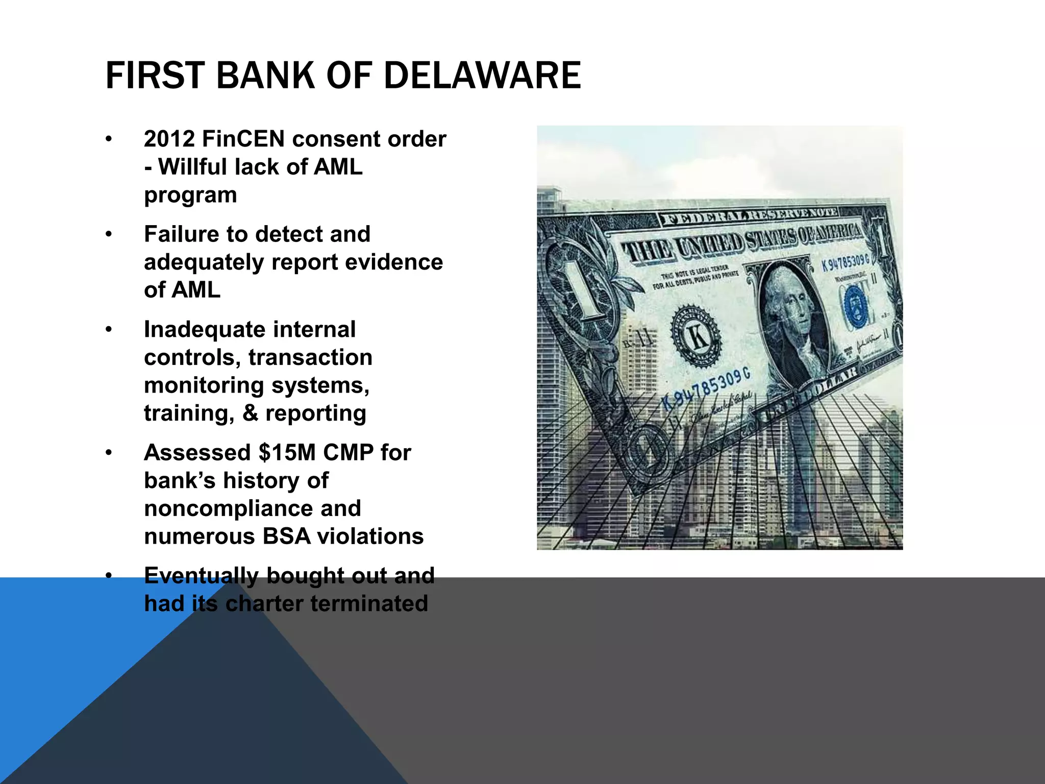 • 2012 FinCEN consent order
- Willful lack of AML
program
• Failure to detect and
adequately report evidence
of AML
• Inadequate internal
controls, transaction
monitoring systems,
training, & reporting
• Assessed $15M CMP for
bank’s history of
noncompliance and
numerous BSA violations
• Eventually bought out and
had its charter terminated
FIRST BANK OF DELAWARE
 