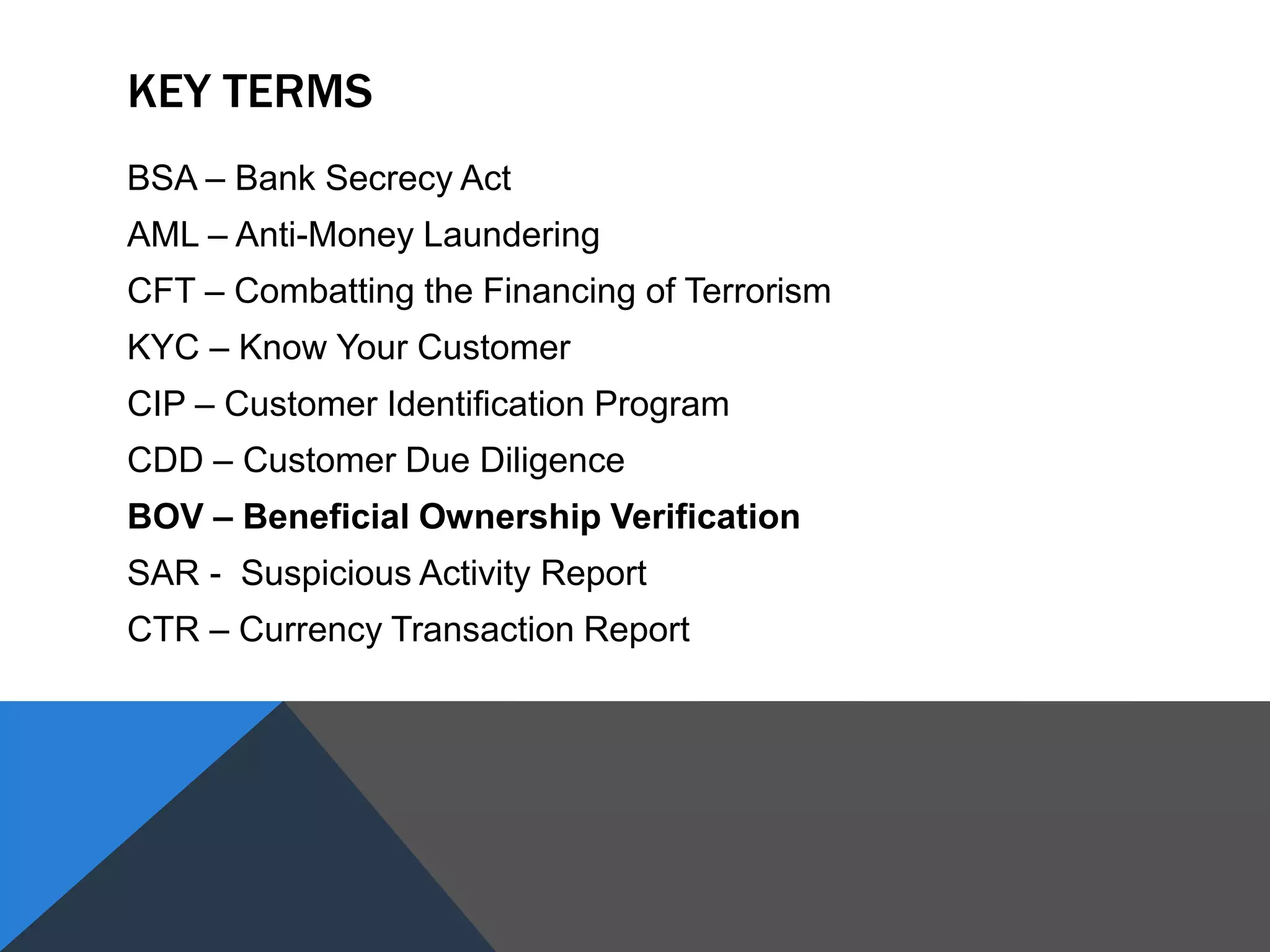 KEY TERMS
BSA – Bank Secrecy Act
AML – Anti-Money Laundering
CFT – Combatting the Financing of Terrorism
KYC – Know Your Customer
CIP – Customer Identification Program
CDD – Customer Due Diligence
BOV – Beneficial Ownership Verification
SAR - Suspicious Activity Report
CTR – Currency Transaction Report
 