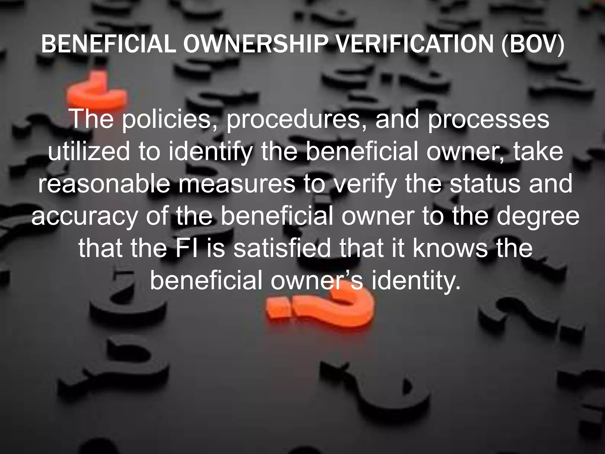 The policies, procedures, and processes
utilized to identify the beneficial owner, take
reasonable measures to verify the status and
accuracy of the beneficial owner to the degree
that the FI is satisfied that it knows the
beneficial owner’s identity.
BENEFICIAL OWNERSHIP VERIFICATION (BOV)
 