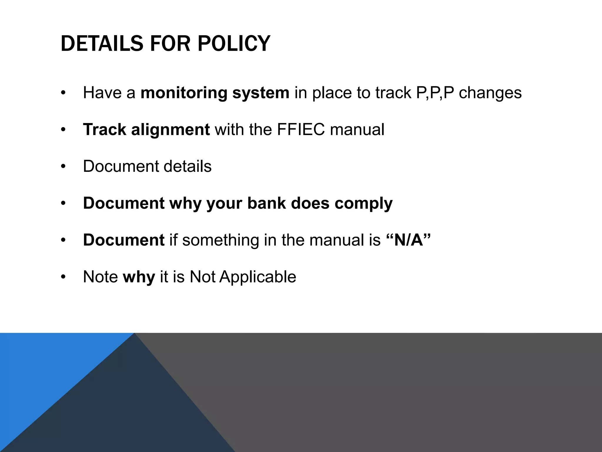 DETAILS FOR POLICY
• Have a monitoring system in place to track P,P,P changes
• Track alignment with the FFIEC manual
• Document details
• Document why your bank does comply
• Document if something in the manual is “N/A”
• Note why it is Not Applicable
 